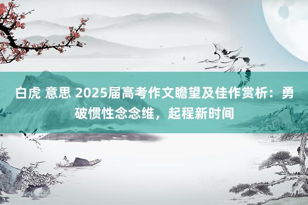 白虎 意思 2025届高考作文瞻望及佳作赏析：勇破惯性念念维，起程新时间