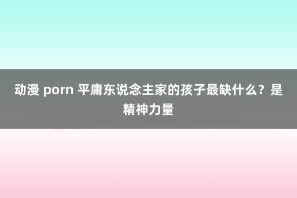 动漫 porn 平庸东说念主家的孩子最缺什么？是精神力量