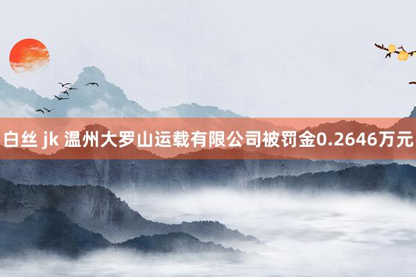 白丝 jk 温州大罗山运载有限公司被罚金0.2646万元