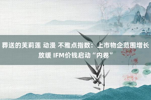 葬送的芙莉莲 动漫 不雅点指数：上市物企范围增长放缓 IFM价钱启动“内卷”