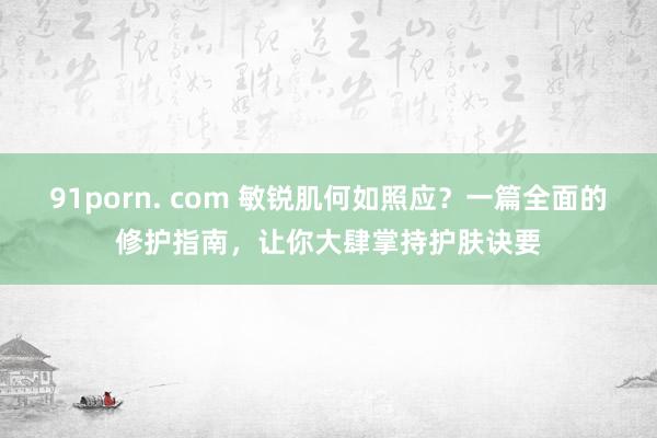 91porn. com 敏锐肌何如照应？一篇全面的修护指南，让你大肆掌持护肤诀要