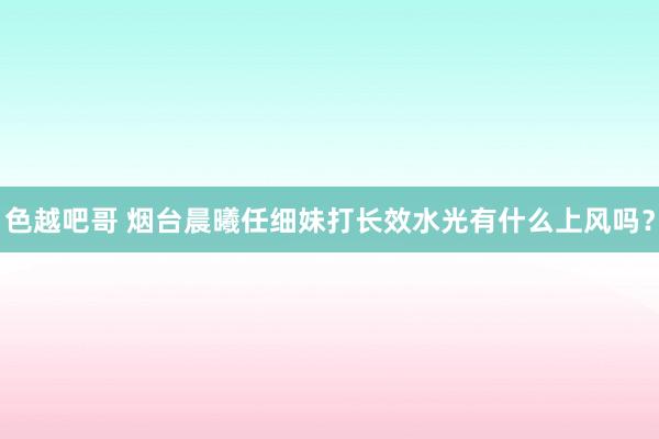 色越吧哥 烟台晨曦任细妹打长效水光有什么上风吗？