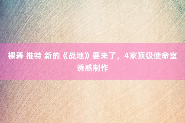 裸舞 推特 新的《战地》要来了，4家顶级使命室诱惑制作