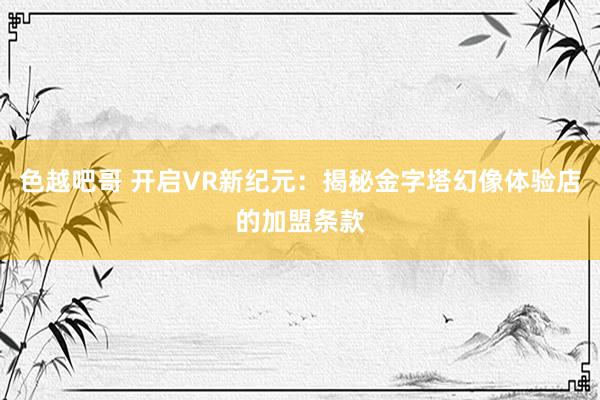 色越吧哥 开启VR新纪元：揭秘金字塔幻像体验店的加盟条款