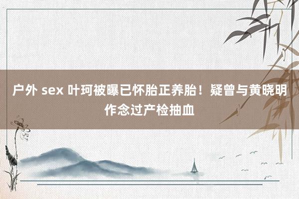 户外 sex 叶珂被曝已怀胎正养胎！疑曾与黄晓明作念过产检抽血