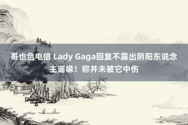 哥也色电信 Lady Gaga回复不露出阴阳东说念主谣喙！称并未被它中伤