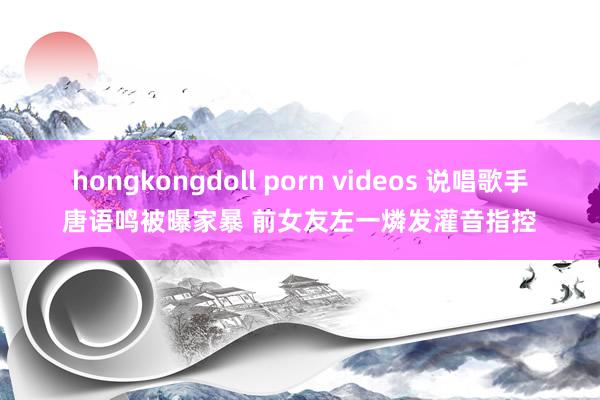 hongkongdoll porn videos 说唱歌手唐语鸣被曝家暴 前女友左一燐发灌音指控