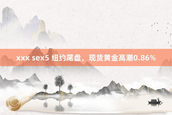 xxx sex5 纽约尾盘，现货黄金高潮0.86%