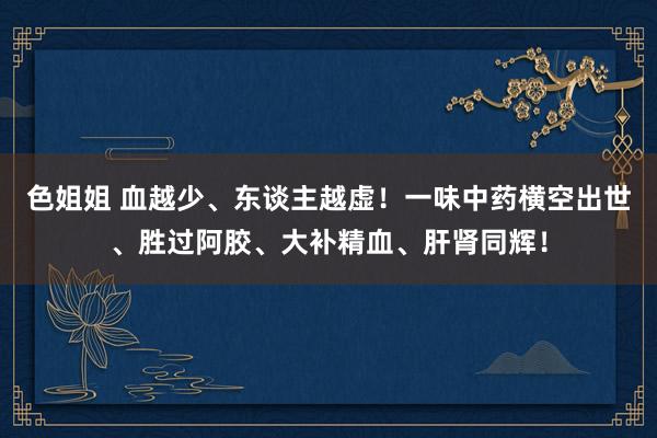 色姐姐 血越少、东谈主越虚！一味中药横空出世、胜过阿胶、大补精血、肝肾同辉！