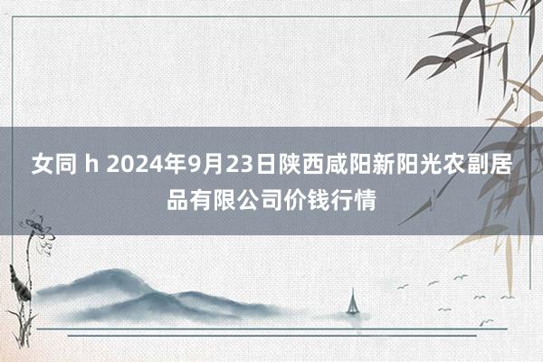 女同 h 2024年9月23日陕西咸阳新阳光农副居品有限公司价钱行情