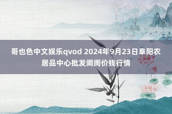 哥也色中文娱乐qvod 2024年9月23日阜阳农居品中心批发阛阓价钱行情