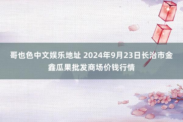 哥也色中文娱乐地址 2024年9月23日长治市金鑫瓜果批发商场价钱行情