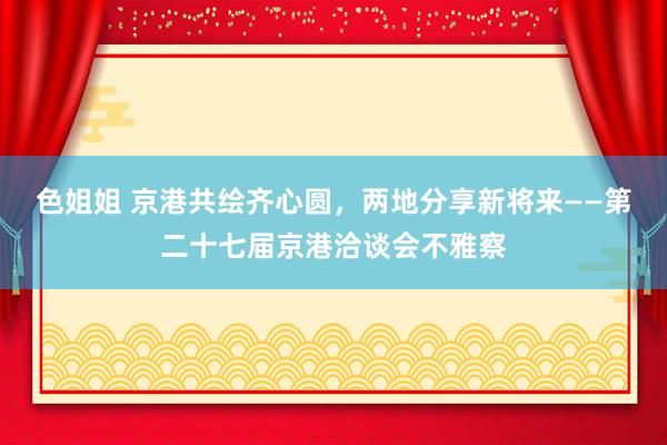 色姐姐 京港共绘齐心圆，两地分享新将来——第二十七届京港洽谈会不雅察