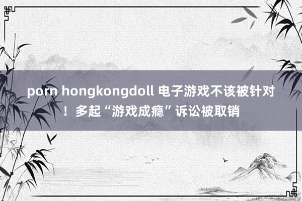 porn hongkongdoll 电子游戏不该被针对！多起“游戏成瘾”诉讼被取销