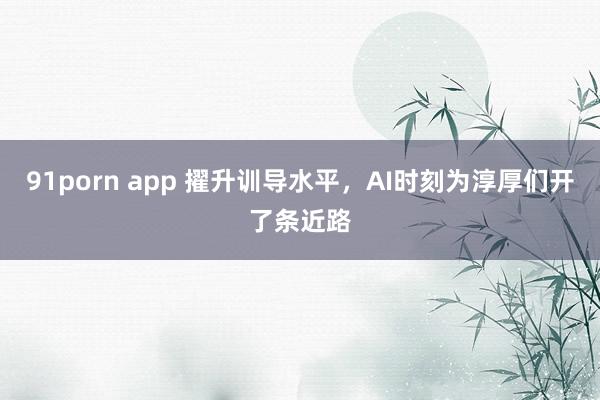 91porn app 擢升训导水平，AI时刻为淳厚们开了条近路