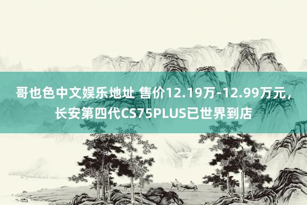 哥也色中文娱乐地址 售价12.19万-12.99万元，长安第四代CS75PLUS已世界到店