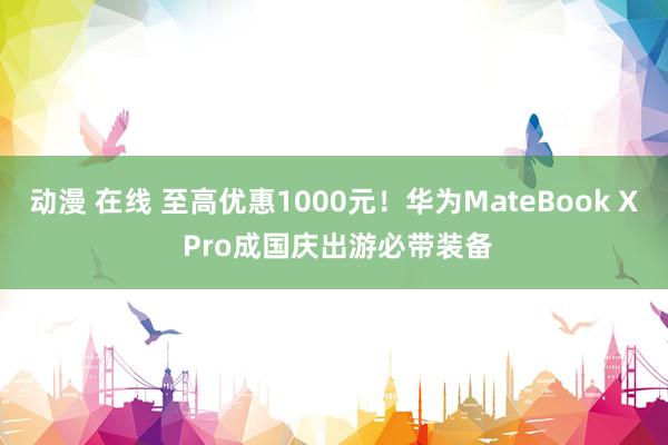 动漫 在线 至高优惠1000元！华为MateBook X Pro成国庆出游必带装备