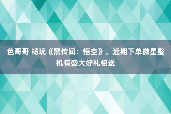 色哥哥 畅玩《黑传闻：悟空》，近期下单微星整机有盛大好礼相送