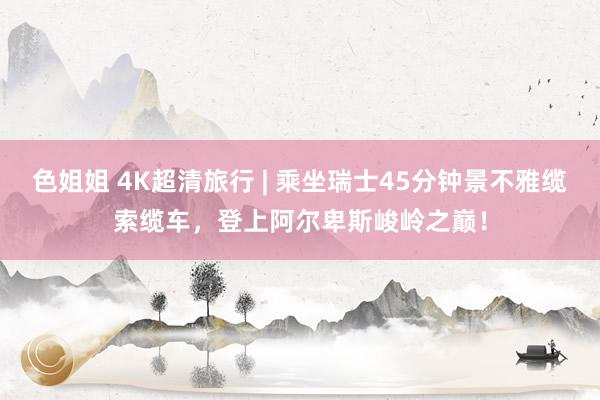 色姐姐 4K超清旅行 | 乘坐瑞士45分钟景不雅缆索缆车，登上阿尔卑斯峻岭之巅！