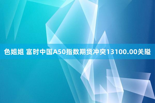 色姐姐 富时中国A50指数期货冲突13100.00关隘