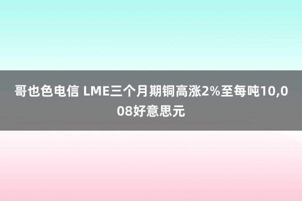 哥也色电信 LME三个月期铜高涨2%至每吨10，008好意思元