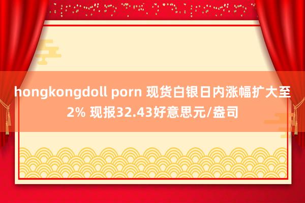 hongkongdoll porn 现货白银日内涨幅扩大至2% 现报32.43好意思元/盎司