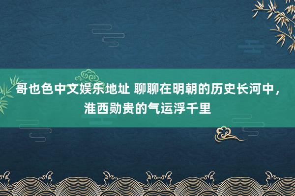 哥也色中文娱乐地址 聊聊在明朝的历史长河中，淮西勋贵的气运浮千里