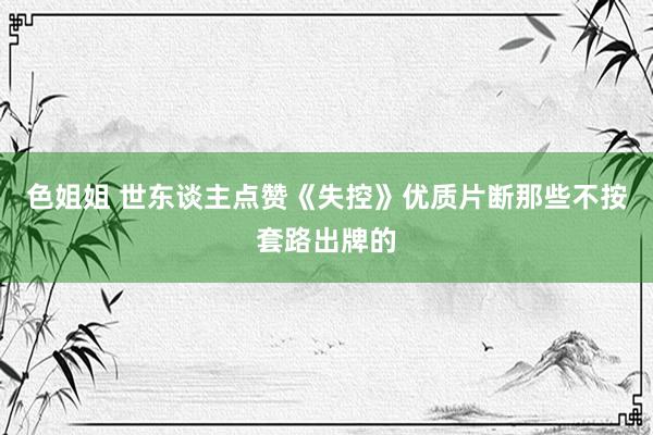 色姐姐 世东谈主点赞《失控》优质片断那些不按套路出牌的