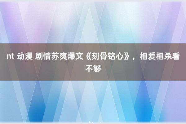 nt 动漫 剧情苏爽爆文《刻骨铭心》，相爱相杀看不够