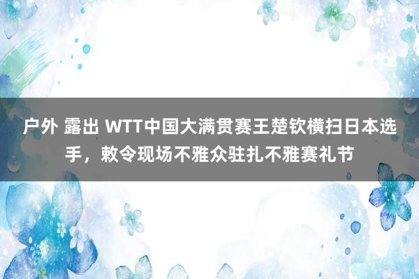 户外 露出 WTT中国大满贯赛王楚钦横扫日本选手，敕令现场不雅众驻扎不雅赛礼节