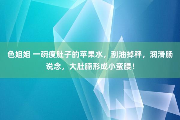 色姐姐 一碗瘦肚子的苹果水，刮油掉秤，润滑肠说念，大肚腩形成小蛮腰！