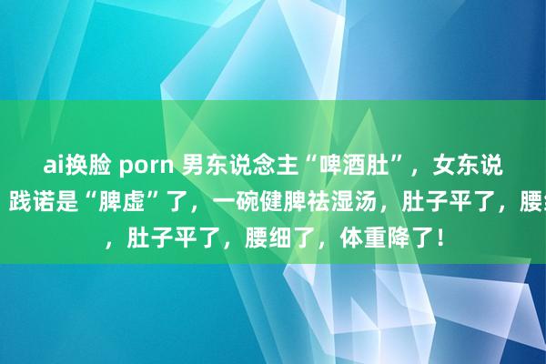 ai换脸 porn 男东说念主“啤酒肚”，女东说念主“水桶腰”，践诺是“脾虚”了，一碗健脾祛湿汤，肚子平了，腰细了，体重降了！