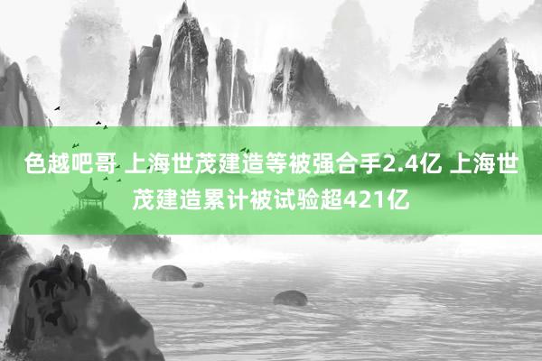 色越吧哥 上海世茂建造等被强合手2.4亿 上海世茂建造累计被试验超421亿