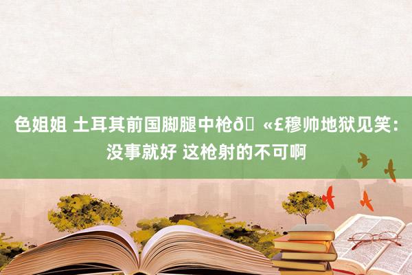 色姐姐 土耳其前国脚腿中枪🫣穆帅地狱见笑：没事就好 这枪射的不可啊