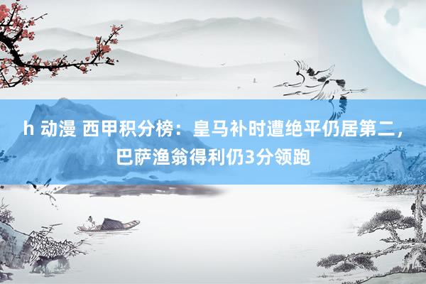 h 动漫 西甲积分榜：皇马补时遭绝平仍居第二，巴萨渔翁得利仍3分领跑