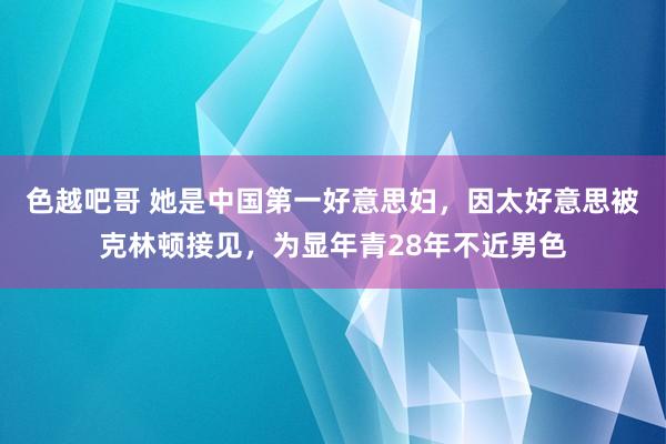 色越吧哥 她是中国第一好意思妇，因太好意思被克林顿接见，为显年青28年不近男色