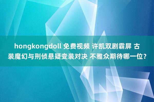 hongkongdoll 免费视频 许凯双剧霸屏 古装魔幻与刑侦悬疑变装对决 不雅众期待哪一位？