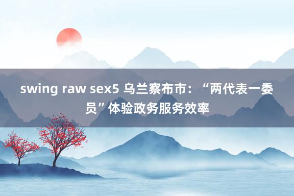 swing raw sex5 乌兰察布市：“两代表一委员”体验政务服务效率