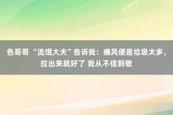 色哥哥 “流氓大夫”告诉我：痛风便是垃圾太多，拉出来就好了 我从不信到敬