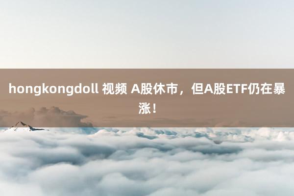 hongkongdoll 视频 A股休市，但A股ETF仍在暴涨！