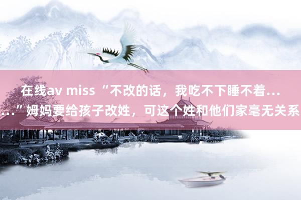 在线av miss “不改的话，我吃不下睡不着……”姆妈要给孩子改姓，可这个姓和他们家毫无关系