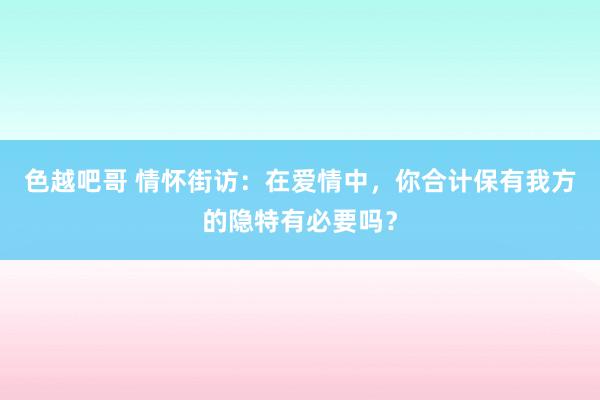 色越吧哥 情怀街访：在爱情中，你合计保有我方的隐特有必要吗？