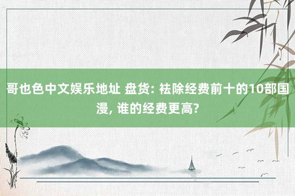 哥也色中文娱乐地址 盘货: 袪除经费前十的10部国漫， 谁的经费更高?