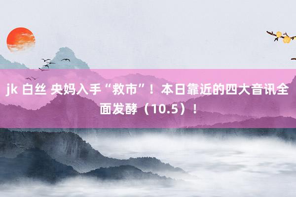 jk 白丝 央妈入手“救市”！本日靠近的四大音讯全面发酵（10.5）！