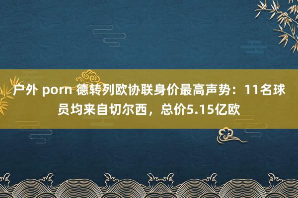 户外 porn 德转列欧协联身价最高声势：11名球员均来自切尔西，总价5.15亿欧