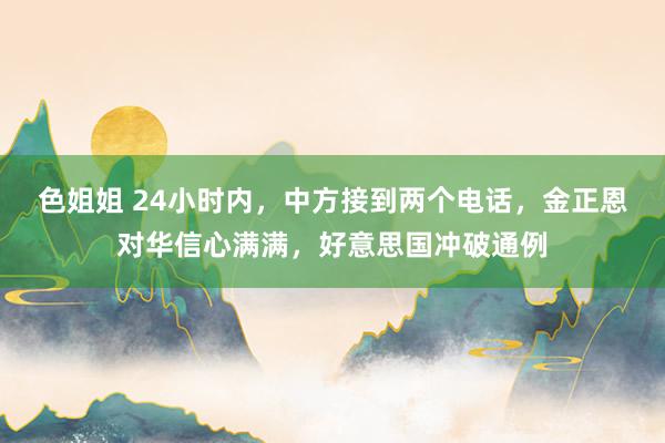 色姐姐 24小时内，中方接到两个电话，金正恩对华信心满满，好意思国冲破通例