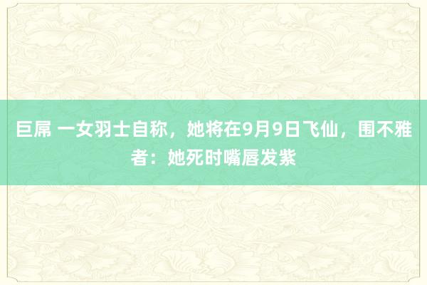 巨屌 一女羽士自称，她将在9月9日飞仙，围不雅者：她死时嘴唇发紫