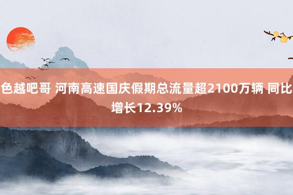 色越吧哥 河南高速国庆假期总流量超2100万辆 同比增长12.39%