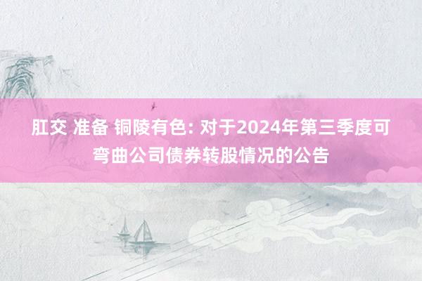 肛交 准备 铜陵有色: 对于2024年第三季度可弯曲公司债券转股情况的公告