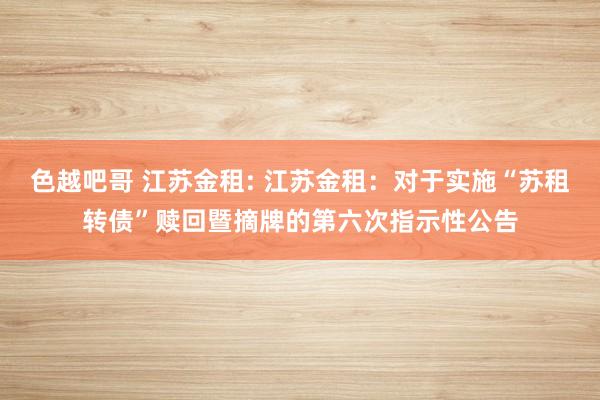 色越吧哥 江苏金租: 江苏金租：对于实施“苏租转债”赎回暨摘牌的第六次指示性公告